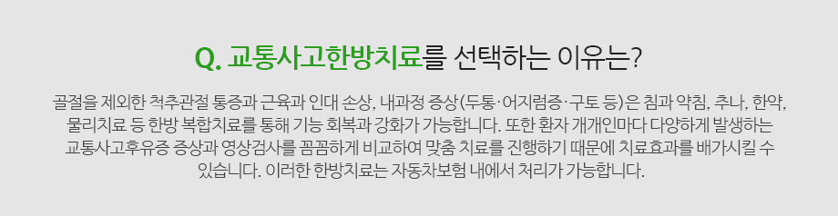 Q. 교통사고한방치료를 선택하는 이유는? 골절을 제외한 척추관절 통증과 근육과 인대 손상, 내과적 증상(두통·어지럼증·구토 등)은 침과 약침, 추나, 한약, 물리치료 등 한방 복합치료를 통해 기능 회복과 강화가 가능합니다. 또한 환자 개개인마다 다양하게 발생하는 교통사고후유증 증상과 영상검사를 꼼꼼하게 비교하여 맞춤 치료를 진행하기 때문에 치료효과를 배가시킬 수 있습니다. 이러한 한방치료는  자동차보험 내에서 처리되어 비용에 대한 부담 없이 치료를 받을 수 있는 것이 한방치료의 장점입니다.