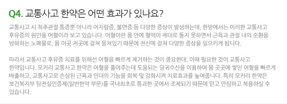 Q4. 교통사고 한약은 어떤 효과가 있나요? 교통사고 시 척추관절 통증뿐 아니라 어지럼증, 불면증 등 다양한 증상이 발생하는데, 한방에서는 이러한 교통사고 후유증의 원인을 어혈이라 보고 있습니다. 어혈이란 몸 안에 혈액이 제대로 돌지 못하면서 근육과 관절 내의 순환을 방해하는 노폐물로, 몸 이곳 저곳에 걸쳐 뭉쳐있기 때문에 전신에 걸쳐 다양한 증상을 일으키게 됩니다. 따라서 교통사고 후유증 치료를 위해선 어혈을 빠르게 제거하는 것이 중요한데, 이때 필요한 것이 교통사고 한약입니다. 모커리 교통사고 한약은 어혈을 풀어주는데 도움되는 당귀수산을 이용하여 몸 곳곳에 쌓인 어혈을 빠르게 배출하고, 교통사고로 손상된 근육과 인대의 기능을 회복 및 강화시켜 치료효과를 높여줍니다. 특히 모커리 한약은 보건복지부 탕전실인증제(일반한약 부문)를 국내최초로 통과한 곳에서 조제되기 때문에 믿고 안심하고 복용하실 수 있습니다.