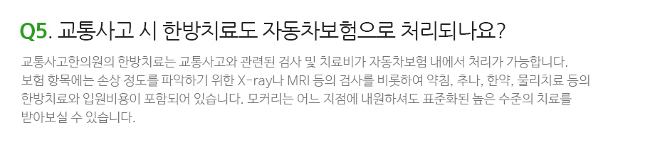 Q5. 교통사고 시 한방치료도 자동차보험으로 처리되나요? 교통사고한의원의 한방치료는 교통사고와 관련된 검사부터 치료비가 자동차보험 내에서 처리되기 때문에 환자의 개인부담 없이 치료를 받으실 수 있습니다. 보험 항목에는 손상 정도를 파악하기 위한 X-ray나 MRI 등의 검사를 비롯하여 약침, 추나, 한약, 물리치료 및 도인운동요법 등의 한방치료와 입원비용까지 모든 비용이 자동차보험 내에서 처리 가능합니다. 모커리는 어느 지점에 내원하셔도 자동차보험으로 내에서 표준화된 높은 수준의 치료를 받아보실 수 있습니다.